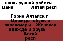 шаль ручной работы › Цена ­ 1 200 - Алтай респ., Горно-Алтайск г. Одежда, обувь и аксессуары » Женская одежда и обувь   . Алтай респ.,Горно-Алтайск г.